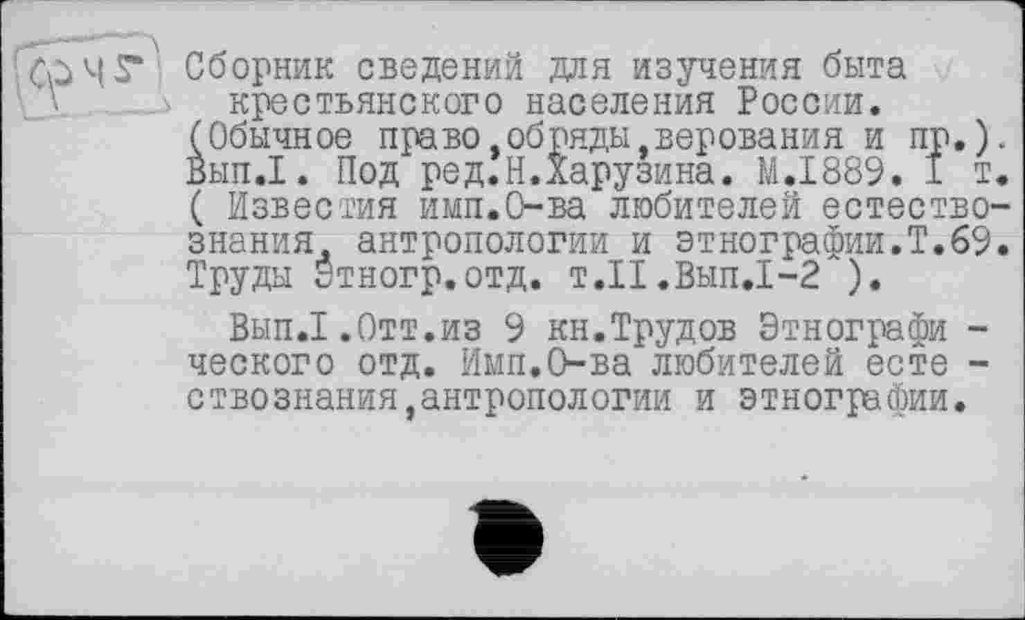 ﻿Сборник сведений для изучения быта крестьянского населения России.
(Обычное право,обряды.верования и пр.) Вып.1. Под ред.Н.Харузина. M.I889. 1 т ( Известия имп.О-ва любителей естество знания антропологии и этнографии.Т.69 Труды Этногр.отд. т.П.Вып.1-2 ).
Вып.1.Отт.из 9 кн.Трудов Этнографи -ческого отд. Имп.О-ва любителей есте -ствознания,антропологии и этнографии.